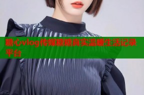 糖心vlog传媒糖糖真实温暖生活记录平台