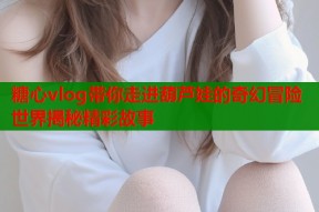 糖心vlog带你走进葫芦娃的奇幻冒险世界揭秘精彩故事