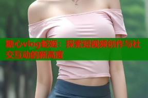 糖心vlog蛇姬：探索短视频创作与社交互动的新高度