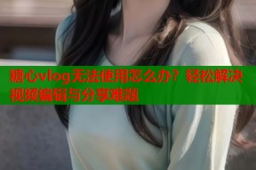 糖心vlog无法使用怎么办？轻松解决视频编辑与分享难题