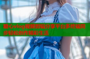 糖心vlog视频剪辑分享平台多终端同步轻松创作精彩生活