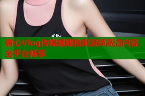 糖心Vlog传媒娜娜独家演绎高清内容全平台畅享