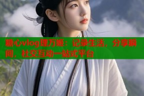 糖心vlog理万姬：记录生活，分享瞬间，社交互动一站式平台