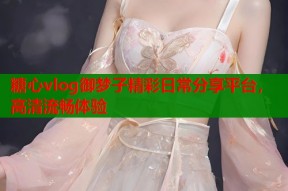 糖心vlog御梦子精彩日常分享平台，高清流畅体验