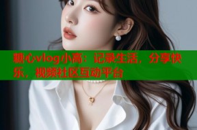 糖心vlog小高：记录生活，分享快乐，视频社区互动平台