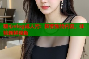 糖心vlog成人污：探索独特内容，体验新鲜视角