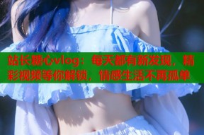 站长糖心vlog：每天都有新发现，精彩视频等你解锁，情感生活不再孤单