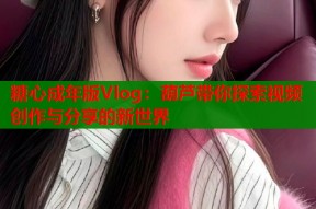 糖心成年版Vlog：葫芦带你探索视频创作与分享的新世界