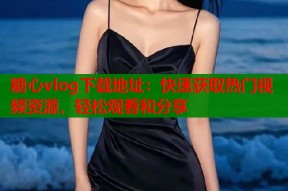 糖心vlog下载地址：快速获取热门视频资源，轻松观看和分享