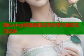 糖心vlog苏美奈的日常分享与精彩生活记录
