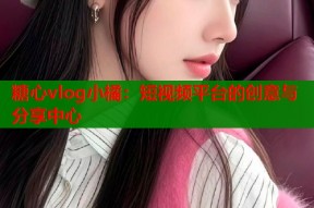 糖心vlog小橘：短视频平台的创意与分享中心