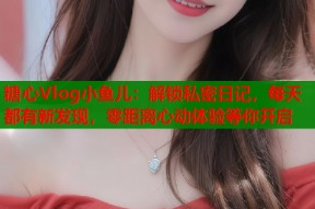 糖心Vlog小鱼儿：解锁私密日记，每天都有新发现，零距离心动体验等你开启