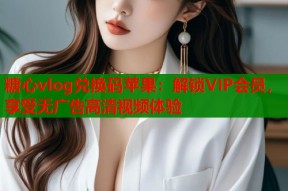 糖心vlog兑换码苹果：解锁VIP会员，享受无广告高清视频体验