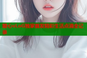 糖心vLoG独家首发精彩生活点滴全记录