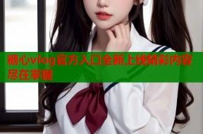 糖心vlog官方入口全新上线精彩内容尽在掌握