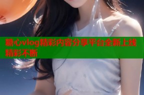 糖心vlog精彩内容分享平台全新上线精彩不断