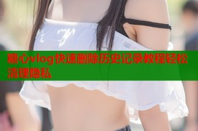 糖心vlog快速删除历史记录教程轻松清理隐私