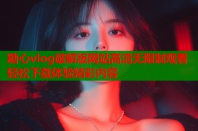糖心vlog破解版网站高清无限制观看轻松下载体验精彩内容