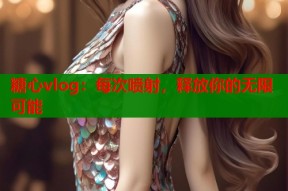 糖心vlog：每次喷射，释放你的无限可能