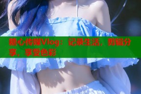 糖心传媒Vlog：记录生活，剪辑分享，享受色彩