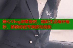 糖心Vlog甜蜜报时，精彩生活每分每秒，解锁你的专属欲动时刻