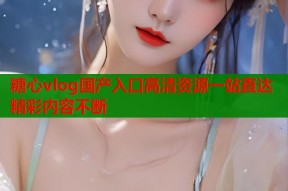 糖心vlog国产入口高清资源一站直达精彩内容不断