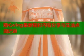 糖心vlog最新精彩内容分享与生活点滴记录