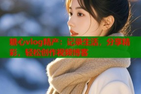 糖心vlog精产：记录生活，分享精彩，轻松创作视频博客