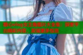 糖心vlog女主角图片大全集：探索平台精彩内容，发现更多惊喜