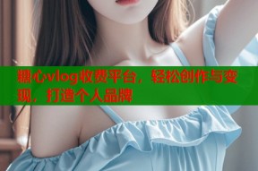 糖心vlog收费平台，轻松创作与变现，打造个人品牌