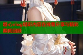 糖心vlog精彩内容在线看分享与精彩瞬间回顾