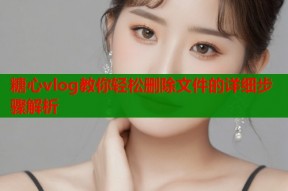 糖心vlog教你轻松删除文件的详细步骤解析