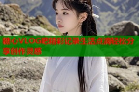 糖心VLOG吧精彩记录生活点滴轻松分享创作灵感