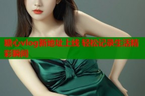 糖心vlog新地址上线 轻松记录生活精彩瞬间