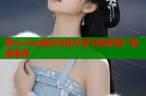 糖心vlog精彩内容分享与独家推广链接推荐