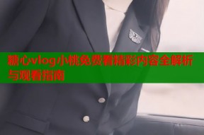 糖心vlog小桃免费看精彩内容全解析与观看指南