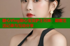 糖心Vlog甜心宝贝护士兄妹：甜蜜生活记录与互动分享