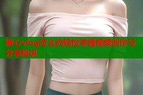糖心vlog怎么约轻松掌握视频创作与分享秘诀