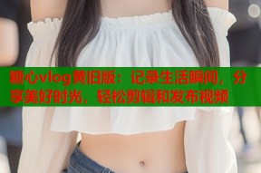 糖心vlog黄旧版：记录生活瞬间，分享美好时光，轻松剪辑和发布视频