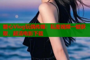 糖心Vlog玩偶传媒：私密视频一键获取，超清电影下载