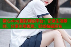 糖心vlog摄影师的平台：记录生活瞬间，分享创意视觉，轻松编辑发布