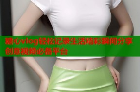 糖心vlog轻松记录生活精彩瞬间分享创意视频必备平台