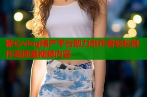 糖心vlog精产平台助力创作者轻松制作高质量视频内容