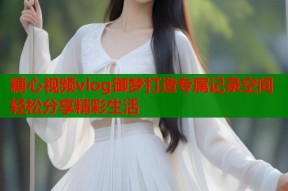 糖心视频vlog御梦打造专属记录空间轻松分享精彩生活