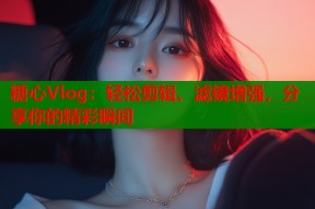 糖心Vlog：轻松剪辑、滤镜增强，分享你的精彩瞬间