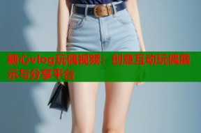 糖心vlog玩偶视频：创意互动玩偶展示与分享平台