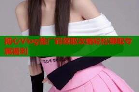 糖心Vlog推广码领取攻略轻松赚取专属福利