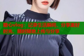 糖心vlog：记录生活瞬间，分享美好时光，随时随地上传与分享