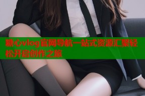 糖心vlog官网导航一站式资源汇聚轻松开启创作之旅