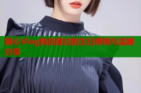 糖心Vlog独自度过的生日感悟与温暖分享